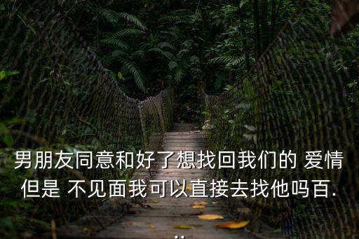 男朋友同意和好了想找回我們的 愛情但是 不見面我可以直接去找他嗎百...