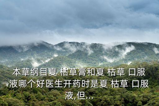 本草綱目夏 枯草膏和夏 枯草 口服液哪個好醫生開藥時是夏 枯草 口服液,但...