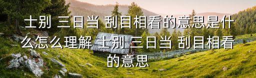  士別 三日當 刮目相看的意思是什么怎么理解 士別 三日當 刮目相看的意思