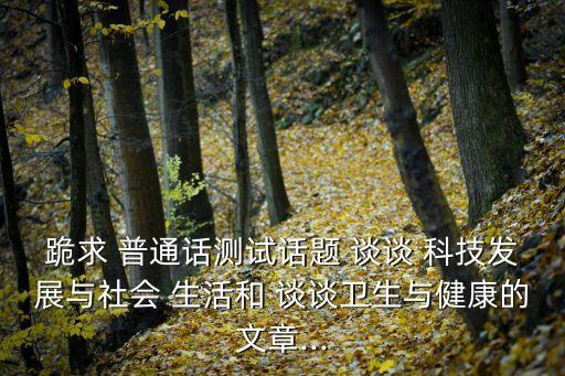跪求 普通話測試話題 談談 科技發展與社會 生活和 談談衛生與健康的文章...