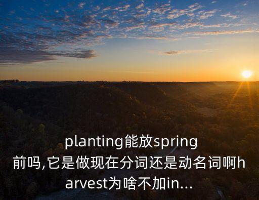  planting能放spring前嗎,它是做現在分詞還是動名詞啊harvest為啥不加in...
