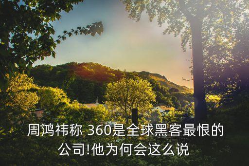  周鴻祎稱 360是全球黑客最恨的公司!他為何會這么說