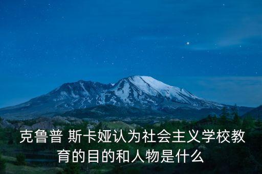  克魯普 斯卡婭認(rèn)為社會(huì)主義學(xué)校教育的目的和人物是什么