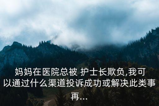  媽媽在醫院總被 護士長欺負,我可以通過什么渠道投訴成功或解決此類事再...
