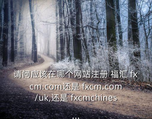 請問應該在哪個網站注冊 福匯 fxcm.com還是 fxcm.com/uk,還是 fxcmchines...