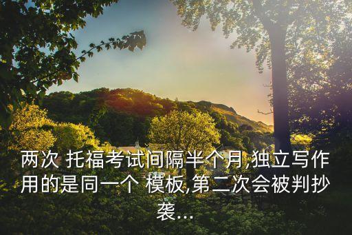 兩次 托福考試間隔半個月,獨立寫作用的是同一個 模板,第二次會被判抄襲...