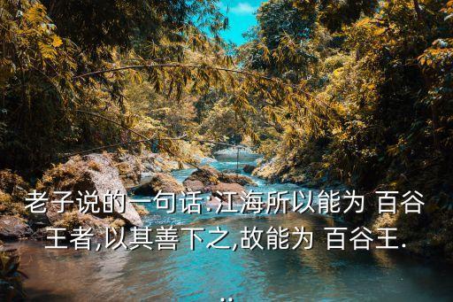 老子說的一句話:江海所以能為 百谷王者,以其善下之,故能為 百谷王...