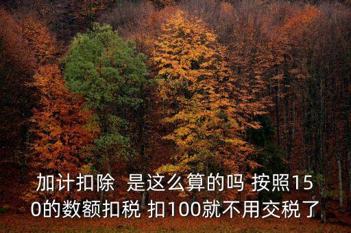 上海市加計(jì)扣除政策，加計(jì)扣除  是這么算的嗎 按照150的數(shù)額扣稅 扣100就不用交稅了