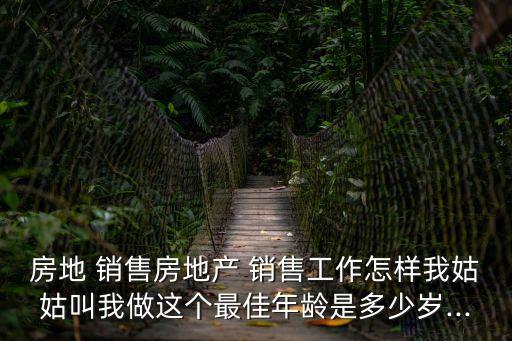 房地 銷售房地產(chǎn) 銷售工作怎樣我姑姑叫我做這個(gè)最佳年齡是多少歲...