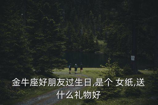 金牛座好朋友過生日,是個 女紙,送什么禮物好