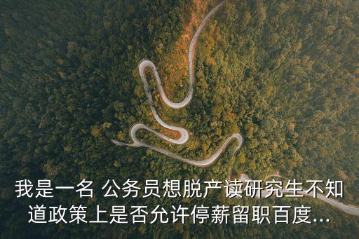 我是一名 公務員想脫產讀研究生不知道政策上是否允許停薪留職百度...