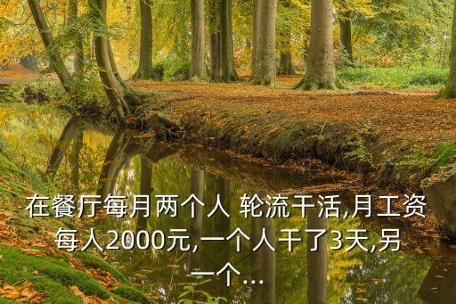 在餐廳每月兩個人 輪流干活,月工資每人2000元,一個人干了3天,另一個...