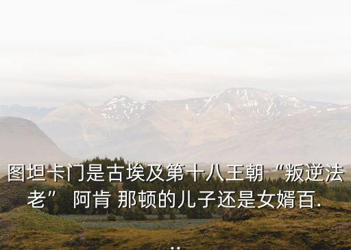 圖坦卡門是古埃及第十八王朝“叛逆法老” 阿肯 那頓的兒子還是女婿百...