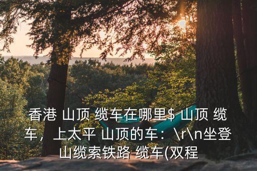 香港 山頂 纜車在哪里$ 山頂 纜車，上太平 山頂?shù)能嚕篭r\n坐登山纜索鐵路 纜車(雙程