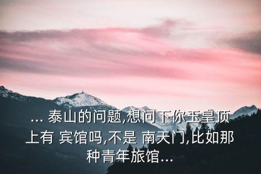 ... 泰山的問題,想問下你玉皇頂上有 賓館嗎,不是 南天門,比如那種青年旅館...