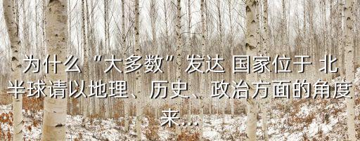 為什么“大多數”發達 國家位于 北半球請以地理、歷史、政治方面的角度來...