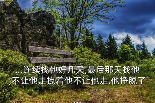 ...連續(xù)找他好幾天,最后那天找他,不讓他走拽著他不讓他走,他掙脫了...