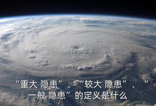 “重大 隱患”、“較大 隱患”、“一般 隱患”的定義是什么