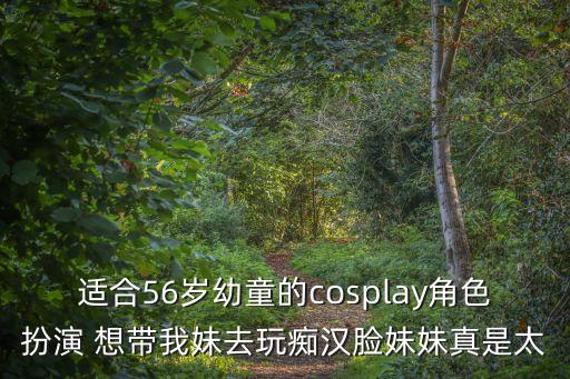 適合56歲幼童的cosplay角色扮演 想帶我妹去玩癡漢臉妹妹真是太