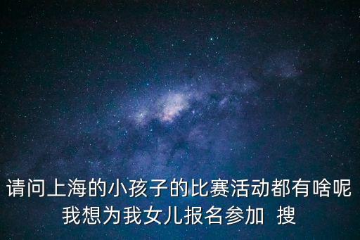 請問上海的小孩子的比賽活動都有啥呢我想為我女兒報名參加  搜
