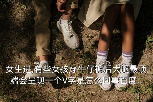 女生進,有些女孩穿牛仔褲后大腿最頂端會呈現一個V字是怎么回事百度...