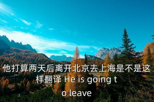 他打算兩天后離開北京去上海是不是這樣翻譯 He is going to leave