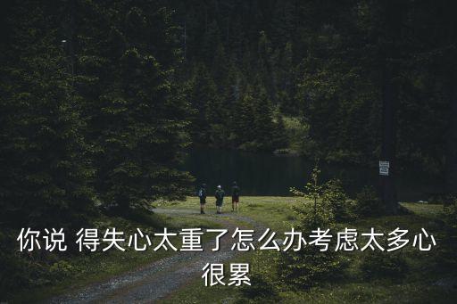 你說 得失心太重了怎么辦考慮太多心很累
