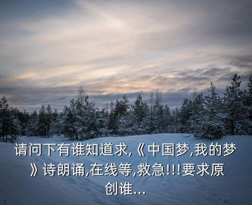請問下有誰知道求,《中國夢,我的夢》詩朗誦,在線等,救急!!!要求原創(chuàng)誰...