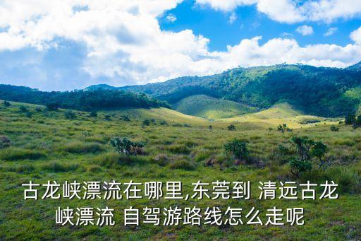 清遠自駕游,清廣高速全線通車古龍峽谷漂流自駕路線推薦1
