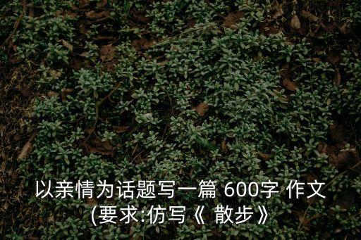 以親情為話題寫一篇 600字 作文(要求:仿寫《 散步》