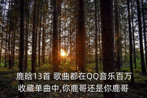  鹿晗13首 歌曲都在QQ音樂百萬收藏單曲中,你鹿哥還是你鹿哥