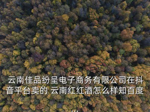  云南佳品紛呈電子商務有限公司在抖音平臺賣的 云南紅紅酒怎么樣知百度...