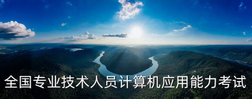 上海市全國專業技術人員計算機應用能力考試，全國專業技術人員計算機應用能力考試