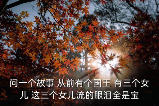 問一個故事 從前有個國王 有三個女兒 這三個女兒流的眼淚全是寶