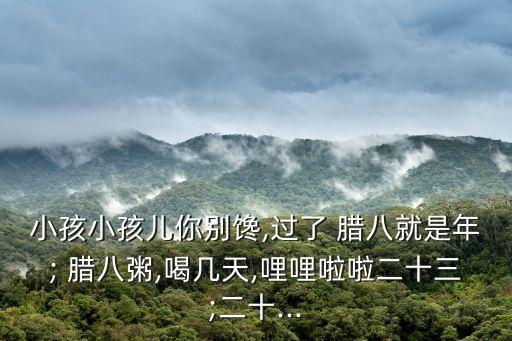 小孩小孩兒你別饞,過了 臘八就是年; 臘八粥,喝幾天,哩哩啦啦二十三;二十...