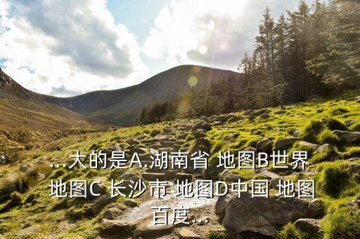 ...大的是A.湖南省 地圖B世界 地圖C 長沙市 地圖D中國 地圖百度...