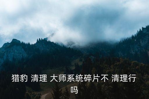 獵豹 清理 大師系統碎片不 清理行嗎