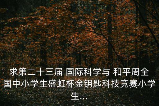 求第二十三屆 國際科學與 和平周全國中小學生盛虹杯金鑰匙科技競賽小學生...