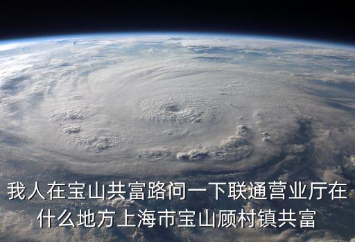 我人在寶山共富路問一下聯通營業廳在什么地方上海市寶山顧村鎮共富