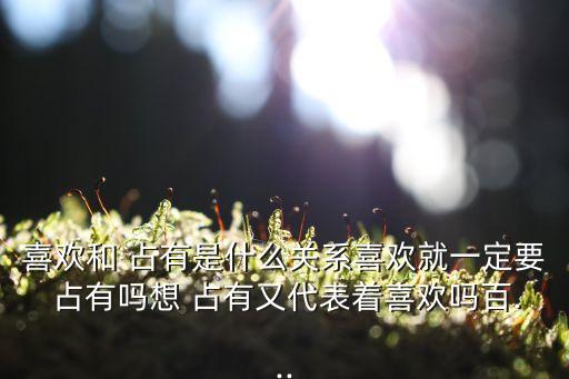 喜歡和 占有是什么關系喜歡就一定要 占有嗎想 占有又代表著喜歡嗎百...