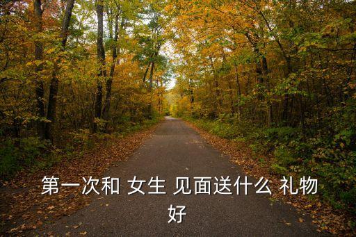 第一次見面送女生什么禮物好,第一次見面禮物選擇有趣又實(shí)用的