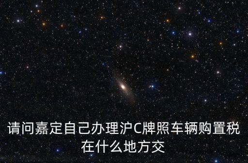 上海市汽車購置稅交納地，請問嘉定自己辦理滬C牌照車輛購置稅在什么地方交