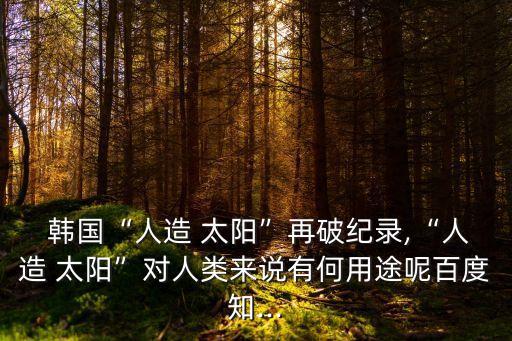  韓國“人造 太陽”再破紀錄,“人造 太陽”對人類來說有何用途呢百度知...