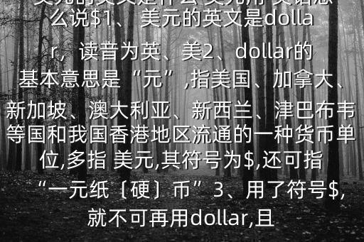 美元的英文是什么 美元用 英語怎么說$1、 美元的英文是dollar,讀音為英、美2、dollar的基本意思是“元”,指美國、加拿大、新加坡、澳大利亞、新西蘭、津巴布韋等國和我國香港地區流通的一種貨幣單位,多指 美元,其符號為$,還可指“一元紙〔硬〕幣”3、用了符號$,就不可再用dollar,且
