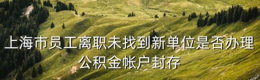 上海市公積金封存辦賬號，上海市員工離職未找到新單位是否辦理公積金帳戶封存