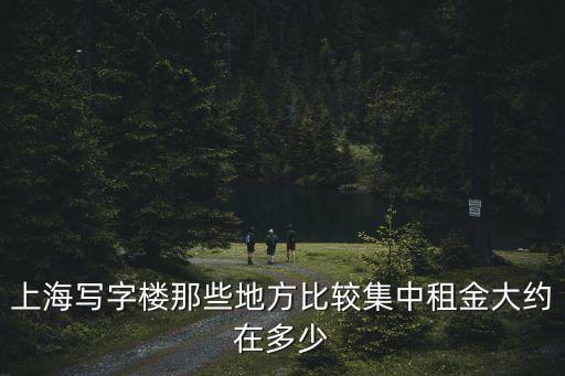 上海寫字樓那些地方比較集中租金大約在多少