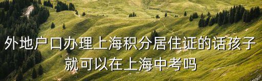 上海市積分上學，外地戶口辦理上海積分居住證的話孩子就可以在上海中考嗎