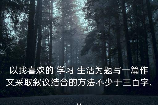 以我喜歡的 學習 生活為題寫一篇作文采取敘議結合的方法不少于三百字...