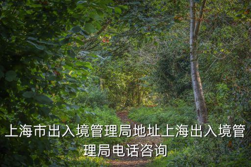 上海市出入境管理局地址上海出入境管理局電話咨詢