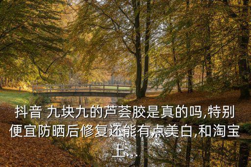 抖音 九塊九的蘆薈膠是真的嗎,特別便宜防曬后修復(fù)還能有點(diǎn)美白,和淘寶上...